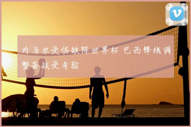内马尔受伤缺阵世界杯 巴西锋线调整备战受考验